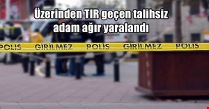Üzerinden TIR geçen şahıs ağır yaralandı