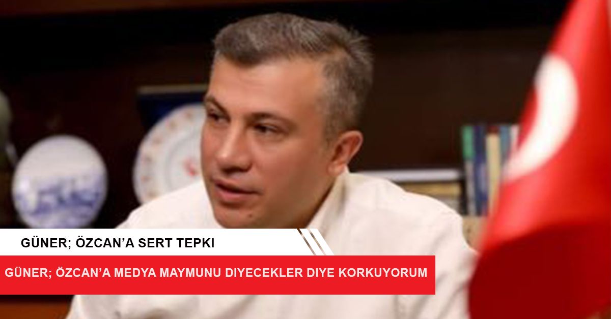 Güner; Özcan’a  Medya maymunu diyecekler diye korkuyorum