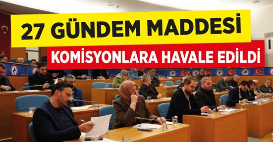 27 GÜNDEM MADDESİ KOMİSYONLARA HAVALE EDİLDİ