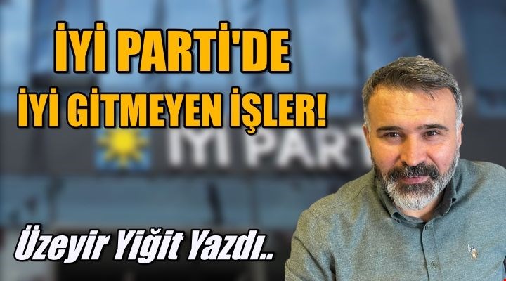 ÜZEYİR YİĞİT YAZDI... İYİ'DE İYİ GİTMEYEN İŞLER